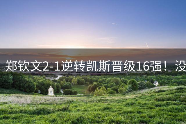 郑钦文2-1逆转凯斯晋级16强！没想到凯斯赛后这么说，被打服了！